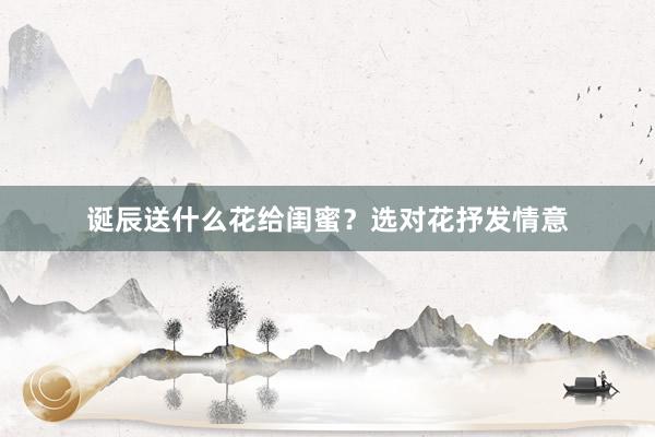 诞辰送什么花给闺蜜？选对花抒发情意