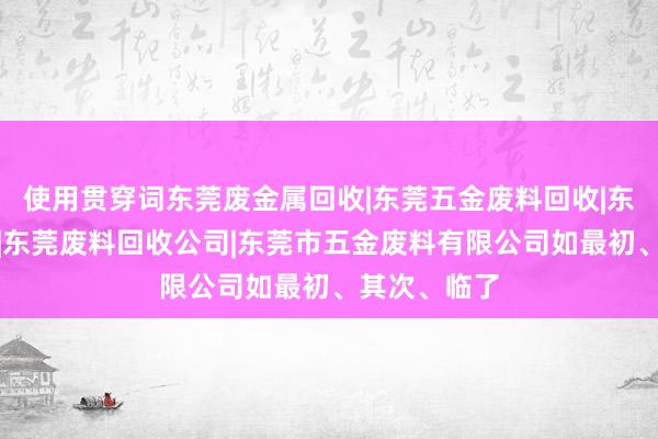 使用贯穿词东莞废金属回收|东莞五金废料回收|东莞废品回收|东莞废料回收公司|东莞市五金废料有限公司如最初、其次、临了