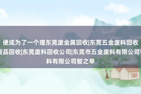 便成为了一个理东莞废金属回收|东莞五金废料回收|东莞废品回收|东莞废料回收公司|东莞市五金废料有限公司智之举