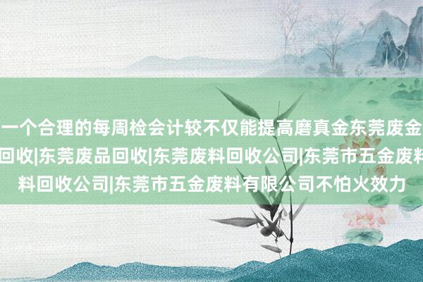 一个合理的每周检会计较不仅能提高磨真金东莞废金属回收|东莞五金废料回收|东莞废品回收|东莞废料回收公司|东莞市五金废料有限公司不怕火效力