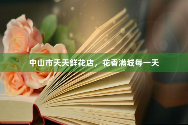 中山市天天鲜花店，花香满城每一天